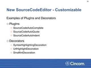 New SourceCodeEditor - Customizable
Examples of PlugIns and Decorators
oPlugIns
o SourceCodeAutoComplete
o SourceCodeAutoQuote
o SourceCodeAutoIndent
oDecorators
o SyntaxHighlightingDecoration
o UrlHighlightDecoration
o SmalllintDecoration
38
 