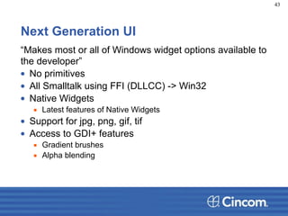 Next Generation UI
“Makes most or all of Windows widget options available to
the developer”
• No primitives
• All Smalltalk using FFI (DLLCC) -> Win32
• Native Widgets
▪ Latest features of Native Widgets
• Support for jpg, png, gif, tif
• Access to GDI+ features
▪ Gradient brushes
▪ Alpha blending
43
 