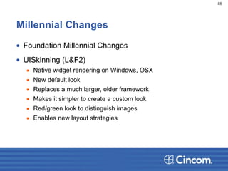 Millennial Changes
• Foundation Millennial Changes
• UISkinning (L&F2)
▪ Native widget rendering on Windows, OSX
▪ New default look
▪ Replaces a much larger, older framework
▪ Makes it simpler to create a custom look
▪ Red/green look to distinguish images
▪ Enables new layout strategies
48
 