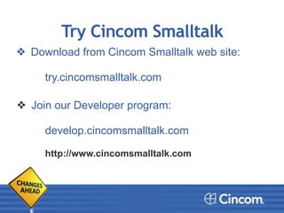 Try Cincom Smalltalk
❖ Download from Cincom Smalltalk web site:
try.cincomsmalltalk.com
!
!
❖ Join our Developer program:
!
develop.cincomsmalltalk.com
!
http://www.cincomsmalltalk.com
 