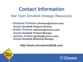 Contact Information
Star Team (Smalltalk Strategic Resources)
!!
– Suzanne Fortman (sfortman@cincom.com)
Cincom Smalltalk Program Director
– Arden Thomas (athomas@cincom.com)
Cincom Smalltalk Product Manager
– Jeremy Jordan (jjordan@cincom.com) 
Cincom Smalltalk Marketing Manager
!!!
http://www.cincomsmalltalk.com!
 