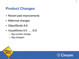Product Changes
• Recent past improvements
• Millennial changes
• ObjectStudio 8.6
• VisualWorks 8.0 ….. 8.0!
▪ Big number change
▪ Big changes!
9
 
