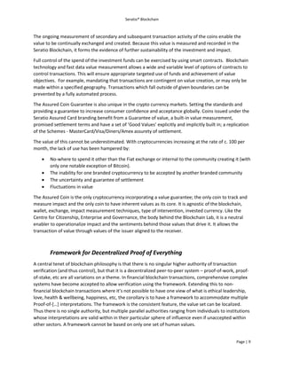 Seratio® Blockchain
Page | 9
The ongoing measurement of secondary and subsequent transaction activity of the coins enable the
value to be continually exchanged and created. Because this value is measured and recorded in the
Seratio Blockchain, it forms the evidence of further sustainability of the investment and impact.
Full control of the spend of the investment funds can be exercised by using smart contracts. Blockchain
technology and fast data value measurement allows a wide and variable level of options of contracts to
control transactions. This will ensure appropriate targeted use of funds and achievement of value
objectives. For example, mandating that transactions are contingent on value creation, or may only be
made within a specified geography. Transactions which fall outside of given boundaries can be
prevented by a fully automated process.
The Assured Coin Guarantee is also unique in the crypto currency markets. Setting the standards and
providing a guarantee to increase consumer confidence and acceptance globally. Coins issued under the
Seratio Assured Card branding benefit from a Guarantee of value, a built-in value measurement,
promised settlement terms and have a set of ‘Good Values’ explicitly and implicitly built in; a replication
of the Schemes - MasterCard/Visa/Diners/Amex assurety of settlement.
The value of this cannot be underestimated. With cryptocurrencies increasing at the rate of c. 100 per
month, the lack of use has been hampered by:
 No-where to spend it other than the Fiat exchange or internal to the community creating it (with
only one notable exception of Bitcoin).
 The inability for one branded cryptocurrency to be accepted by another branded community
 The uncertainty and guarantee of settlement
 Fluctuations in value
The Assured Coin is the only cryptocurrency incorporating a value guarantee; the only coin to track and
measure impact and the only coin to have inherent values as its core. It is agnostic of the blockchain,
wallet, exchange, impact measurement techniques, type of intervention, invested currency. Like the
Centre for Citizenship, Enterprise and Governance, the body behind the Blockchain Lab, it is a neutral
enabler to operationalize impact and the sentiments behind those values that drive it. It allows the
transaction of value through values of the issuer aligned to the receiver.
Framework for Decentralized Proof of Everything
A central tenet of blockchain philosophy is that there is no singular higher authority of transaction
verification (and thus control), but that it is a decentralized peer-to-peer system – proof-of-work, proof-
of-stake, etc are all variations on a theme. In financial blockchain transactions, comprehensive complex
systems have become accepted to allow verification using the framework. Extending this to non-
financial blockchain transactions where it’s not possible to have one view of what is ethical leadership,
love, health & wellbeing, happiness, etc, the corollary is to have a framework to accommodate multiple
Proof-of-[…] interpretations. The framework is the consistent feature, the value set can be localized.
Thus there is no single authority, but multiple parallel authorities ranging from individuals to institutions
whose interpretations are valid within in their particular sphere of influence even if unaccepted within
other sectors. A framework cannot be based on only one set of human values.
 