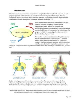 Seratio® Blockchain
Page | 10
The Measures
The measures of value and impact are performed using the Social Earnings Ratio®. Each coin, or each
project supported, will have a value set bespoke to its community values for example, that may
incorporate religious, cultural or ethnic principles and ideals. By aligning values, the improvement to
investment outcomes and impact is achieved as proven in whitepaper 2.0.
What is important to note is that the S/E Ratio® will also
measure the impact on each of the Sustainable
Development Goals. Beyond the individual key
performance indicators that a standard intervention would
expect, the S/E ratio will measure the full value impact of a
program on both the targeted goals and on each of the
Sustainable Development Goals.
The result is a full and complete suite of impact measures
for any given intervention. Why measure?.… because
Reality doesn’t exist until we measure it.4
If you don’t
measure you have no idea of success or failure, no control,
no influence … basically it implies the outcomes are less
important. Corporations measure profit because it matters. They know If you can’t measure it, you can’t
bill it.
So by measuring your own interventions, broadening them from economic to social and values
alignment, integrating other projects from other providers aimed in the space, and finally adding
transactional value from your legacy coin, you achieve much greater impact with layers upon layers.
4
HRABETOVA J. and TA’EED O., Measurement of Intangibles In Current Society: Challenges, Perspectives and Choice,
International scientific conference in Cultural Studies, Yekaterinburg, March 2016
 