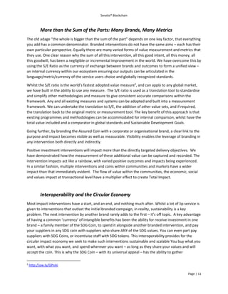 Seratio® Blockchain
Page | 11
More than the Sum of the Parts: Many Brands, Many Metrics
The old adage “the whole is bigger than the sum of the part” depends on one key factor, that everything
you add has a common denominator. Branded interventions do not have the same aims – each has their
own particular perspective. Equally there are many varied forms of value measurement and metrics that
they use. One clear reason why the sum of all this intervention, all this good intent, all this money, all
this goodwill, has been a negligible or incremental improvement in the world. We have overcome this by
using the S/E Ratio as the currency of exchange between brands and outcomes to form a unified view –
an internal currency within our ecosystem ensuring our outputs can be articulated in the
language/metric/currency of the service users choice and globally recognized standards.
Whilst the S/E ratio is the world’s fastest adopted value measure5
, and can apply to any global market,
we have built in the ability to use any measure. The S/E ratio is used as a translation tool to standardise
and simplify other methodologies and measure to give consistent accurate comparisons within the
framework. Any and all existing measures and systems can be adopted and built into a measurement
framework. We can undertake the translation to S/E, the addition of other value sets, and if required,
the translation back to the original metric or measurement tool. The key benefit of this approach is that
existing programmes and methodologies can be accommodated for internal comparison, whilst have the
total value included and a comparator in global standards and Sustainable Development Goals.
Going further, by branding the Assured Coin with a corporate or organisational brand, a clear link to the
purpose and impact becomes visible as well as measurable. Visibility enables the leverage of branding in
any intervention both directly and indirectly.
Positive investment interventions will impact more than the directly targeted delivery objectives. We
have demonstrated how the measurement of these additional value can be captured and recorded. The
intervention impacts act like a rainbow, with varied positive outcomes and impacts being experienced.
In a similar fashion, multiple interventions and coins within communities and markets have a wider
impact than that immediately evident. The flow of value within the communities, the economic, social
and values impact at transactional level have a multiplier effect to create Total Impact.
Interoperability and the Circular Economy
Most impact interventions have a start, and an end, and nothing much after. Whilst a lot of lip service is
given to interventions that outlast the initial branded campaign, in reality, sustainability is a key
problem. The next intervention by another brand rarely adds to the first – it’s off topic. A key advantage
of having a common ‘currency’ of intangible benefits has been the ability for receive investment in one
brand – a family member of the SDG Coin, to spend it alongside another branded intervention, and pay
your suppliers in any SDG coin with suppliers who share ANY of the SDG values. You can even part pay
suppliers with SDG Coins, or incentivise staff with SDG tokens. This interoperability provides for the
circular impact economy we seek to make such interventions sustainable and scalable You buy what you
want, with what you want, and spend wherever you want – as long as they share your values and will
accept the coin. This is why the SDG Coin – with its universal appeal – has the ability to gather
5
http://ow.ly/GPnAi
 