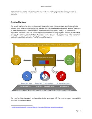 Seratio® Blockchain
Page | 12
momentum. You are not only buying what you want, you are ‘buying into’ the values you want to
promote.
Seratio Platform
The Seratio platform has been architecturally designed to meet Enterprise level specifications. In its
simplest form, it can be described by this diagram. It is currently being implemented with the assistance
of the Ethereum Classic Community both Internationally (R&D) and in China (ICO).6
The Seratio
Blockchain, however, is not part of ETC and can be implemented using any base protocol. Our Proof-of-
Concept, for instance, is in Multichain. As an open source idea, we actively encourage other blockchain
protocols and API’s to utilise the Proof-of-Impact framework.
The Proof-of-Value framework has been described in whitepaper 1.0. The Proof-of-Impact framework is
described in this paper below.
6
https://ethereumclassic.github.io/blog/2017-01-06-sustainable-development-goals/
 