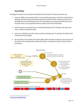 Seratio® Blockchain
Page | 13
Fiscal Policy
The diagram illustrates our fiscal policy which determines fund flows. The key components are:
 Funds are 100% securely held by CCEG, a not-for-profit organisation, to back the ICO (Initial Coin
Offering). Only the interest from these funds will be used to fund the continuing research and
development work of the Blockchain Lab. This way whilst we cannot guarantee the spot rate in
any given future, we can guarantee what you paid into the ICO is fully backed.
 Initial transaction costs when the coin is being traded will be 2.5%. This figure will reduce over
time as relative overheads diminish.
 Each coin is linked by value sets, not by a common exchange rate. For example, the Islamic Coin7
is linked to the price of gold.
 All transactions are recorded in the public ledger which provides transparency, but of course not
the details of the sender/receiver. Above all, however, it provides us all with a track of impact
provenance.
7
http://ow.ly/9nD3306wUdk
 