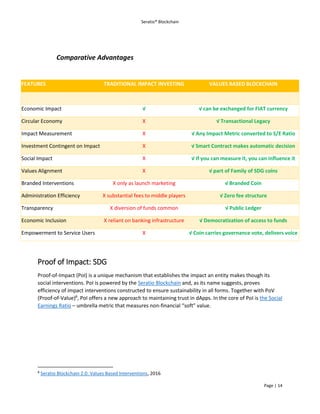 Seratio® Blockchain
Page | 14
Comparative Advantages
Proof of Impact: SDG
Proof-of-Impact (PoI) is a unique mechanism that establishes the impact an entity makes though its
social interventions. PoI is powered by the Seratio Blockchain and, as its name suggests, proves
efficiency of impact interventions constructed to ensure sustainability in all forms. Together with PoV
(Proof-of-Value)8
, PoI offers a new approach to maintaining trust in dApps. In the core of PoI is the Social
Earnings Ratio – umbrella metric that measures non-financial “soft” value.
8
Seratio Blockchain 2.0: Values Based Interventions, 2016
FEATURES TRADITIONAL IMPACT INVESTING VALUES BASED BLOCKCHAIN
Economic Impact √ √ can be exchanged for FIAT currency
Circular Economy X √ Transactional Legacy
Impact Measurement X √ Any Impact Metric converted to S/E Ratio
Investment Contingent on Impact X √ Smart Contract makes automatic decision
Social Impact X √ If you can measure it, you can influence it
Values Alignment X √ part of Family of SDG coins
Branded Interventions X only as launch marketing √ Branded Coin
Administration Efficiency X substantial fees to middle players √ Zero fee structure
Transparency X diversion of funds common √ Public Ledger
Economic Inclusion X reliant on banking infrastructure √ Democratization of access to funds
Empowerment to Service Users X √ Coin carries governance vote, delivers voice
 