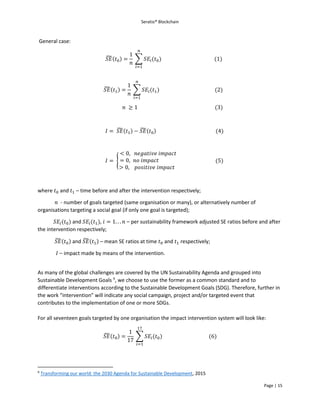Seratio® Blockchain
Page | 15
General case:
𝑆𝐸̃(𝑡0) =
1
𝑛
∑ 𝑆𝐸𝑖(𝑡0)
𝑛
𝑖=1
(1)
𝑆𝐸̃(𝑡1) =
1
𝑛
∑ 𝑆𝐸𝑖(𝑡1)
𝑛
𝑖=1
(2)
𝑛 ≥ 1 (3)
𝐼 = 𝑆𝐸̃(𝑡1) − 𝑆𝐸̃(𝑡0) (4)
𝐼 = {
< 0, 𝑛𝑒𝑔𝑎𝑡𝑖𝑣𝑒 𝑖𝑚𝑝𝑎𝑐𝑡
= 0, 𝑛𝑜 𝑖𝑚𝑝𝑎𝑐𝑡
> 0, 𝑝𝑜𝑠𝑖𝑡𝑖𝑣𝑒 𝑖𝑚𝑝𝑎𝑐𝑡
(5)
where 𝑡0 and 𝑡1 – time before and after the intervention respectively;
𝑛 - number of goals targeted (same organisation or many), or alternatively number of
organisations targeting a social goal (if only one goal is targeted);
𝑆𝐸𝑖(𝑡0) and 𝑆𝐸𝑖(𝑡1), 𝑖 = 1. . . 𝑛 – per sustainability framework adjusted SE ratios before and after
the intervention respectively;
𝑆𝐸̃(𝑡0) and 𝑆𝐸̃(𝑡1) – mean SE ratios at time 𝑡0 and 𝑡1 respectively;
𝐼 – impact made by means of the intervention.
As many of the global challenges are covered by the UN Sustainability Agenda and grouped into
Sustainable Development Goals 9
, we choose to use the former as a common standard and to
differentiate interventions according to the Sustainable Development Goals (SDG). Therefore, further in
the work “intervention” will indicate any social campaign, project and/or targeted event that
contributes to the implementation of one or more SDGs.
For all seventeen goals targeted by one organisation the impact intervention system will look like:
𝑆𝐸̃(𝑡0) =
1
17
∑ 𝑆𝐸𝑖(𝑡0)
17
𝑖=1
(6)
9
Transforming our world: the 2030 Agenda for Sustainable Development, 2015
 