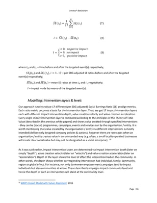 Seratio® Blockchain
Page | 16
𝑆𝐸̃(𝑡1) =
1
17
∑ 𝑆𝐸𝑖(𝑡1)
17
𝑖=1
(7)
𝐼 = 𝑆𝐸̃(𝑡1) − 𝑆𝐸̃(𝑡0) (8)
𝐼 = {
< 0, 𝑛𝑒𝑔𝑎𝑡𝑖𝑣𝑒 𝑖𝑚𝑝𝑎𝑐𝑡
= 0, 𝑛𝑜 𝑖𝑚𝑝𝑎𝑐𝑡
> 0, 𝑝𝑜𝑠𝑖𝑡𝑖𝑣𝑒 𝑖𝑚𝑝𝑎𝑐𝑡
(9)
where 𝑡0 and 𝑡1 – time before and after the targeted event(s) respectively;
𝑆𝐸𝑖(𝑡0) and 𝑆𝐸𝑖(𝑡1), 𝑖 = 1. .17 – per SDG adjusted SE ratios before and after the targeted
event(s) respectively;
𝑆𝐸̃(𝑡0) and 𝑆𝐸̃(𝑡1) – mean SE ratios at time 𝑡0 and 𝑡1 respectively;
𝐼 – impact made by means of the targeted event(s).
Modelling: Intervention layers & levels
Our approach is to introduce 17 different (per SDG adjusted) Social Earnings Ratio (SE) prodigy metrics.
Each ratio metric becomes a basis for the intervention layer. Thus, we get 17 impact intervention layers
each with different impact intervention depth, value creation velocity and value creation acceleration.
Every single impact intervention layer is computed according to the principles of the Theory of Total
Value (described in the previous white papers) and shows value created through specified interventions
- they can be (social) programmes, campaigns, events and services run by the organisation / entity. It is
worth mentioning that value created by the organisation / entity via different interventions is mostly
intended (deliberately designed company policies & actions), however there are rare cases when an
organisation / entity creates value in an unintended way (e.g. often, a small locally operated businesses
will create clear social value but may not be designated as a social enterprise). 10
As it was said earlier, impact intervention layers are determined via impact intervention depth (later on
simply “depth”), value creation velocity (later on “velocity”) and value creation acceleration (later on
“acceleration”). Depth of the layer shows the level of effect the intervention had on the community. In
other words, the depth shows whether corresponding intervention had individual, family, community,
region or global effect. For instance, not only do women empowerment campaigns tend to impact
individuals but also communities at whole. These described campaigns impact community level and
hence the depth of such an intervention will stand at the community level.
10
WMFS Impact Model with Values Alignment, 2016
 