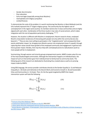Seratio® Blockchain
Page | 18
- Gender discrimination
- Poor education
- Early marriages (especially among Asian Muslims)
- Islamophobia and religious prejudices
- Limited finances
To demonstrate the scale of the problem it is worth mentioning that Muslims in West Midlands (and the
UK at whole) represent the 2nd
largest religious group. The community has the highest rate of
unemployment in the region (and country). Its members tend to live in close communities and are highly
aligned with each other. Combination of the three results in low rates of social activism, which makes
integration with the rest of population particularly challenging. 14 15 16
However, the situation is different with Muslims in employment. Recent research shows, employed
Muslims show better tendencies of interacting with people not only within the community but also
beyond it. 17
They are also more willing to participate in the "targeted events" and consequently these
events yield better impact. So, bringing more Muslim women into employment (even if unpaid), through
capturing their values would mean growth of the employed community and engagement in general and
hence greater impact. Besides, that may thus help with unemployed prone-to-radicalization youth as
more people will be in employment.
Summarizing, through women and minority groups empowerment events, WMFS creates value for one
of the most disadvantaged communities. Although the intervention happens on individual basis, the
impact of such an intervention goes from individual level to family level to community levels. The
following parts of the research are dedicated to illustrating thus created value as well as to proving
impact made by WMFS.
Using SDG language, the service provider contributes directly to the Gender Equality (n. 5) and Reduced
Inequality (n. 10) Goals and indirectly to the Decent Work and Economic Growth (n. 8) and Sustainable
Cities and Communities (n. 11) Goals. Then, for the four goals targeted by WMFS the impact
intervention system will look the following:
𝑆𝐸̃(𝑡0) =
1
4
∑ 𝑆𝐸𝑖(𝑡0)
4
𝑖=1
(10)
𝑆𝐸̃(𝑡1) =
1
4
∑ 𝑆𝐸𝑖(𝑡1)
4
𝑖=1
(11)
14
Portrait of the West Midlands, 2011
15
Employment Opportunities for Muslims in the UK, 2016-2017
16
Charts which show the employment barriers faced by British Muslims, 2016
17
British Muslims in Numbers: A Demographic, Socio-Economic and Health Profile of Muslims in Britain drawing on
the 2011 Census, 2015
 