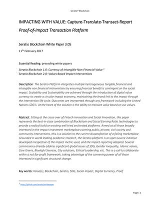 Seratio® Blockchain
Page | 1
IMPACTING WITH VALUE: Capture-Translate-Transact-Report
Proof-of-Impact Transaction Platform
Seratio Blockchain White Paper 3.05
11th February 2017
Essential Reading: preceding white papers
Seratio Blockchain 1.0: Currency of Intangible Non-Financial Value 1
Seratio Blockchain 2.0: Values Based Impact Interventions
Description: The Seratio Platform integrates multiple heterogeneous tangible financial and
intangible non-financial interventions by ensuring financial benefit is contingent on the social
impact. Scalability and Sustainability are achieved through the introduction of digital value
currency to create a circular impact economy, maintaining the brand link to the impact through
the intervention life cycle. Outcomes are interpreted through any framework including the United
Nations SDG’s. At the heart of the solution is the ability to transact value based on our values.
Abstract: Sitting at the cross-over of Fintech Innovation and Social Innovation, this paper
represents the best-in-class combination of Blockchain and Social Earning Ratio technologies to
provide a radical build on existing well tried and tested platforms. Aimed at all those broadly
interested in the impact investment marketplace covering public, private, civil society and
community interventions, this is a solution to the current dissatisfaction of a failing marketplace.
Grounded in world leading academic research, the Seratio platform is an open source initiative
developed irrespective of the impact metric used, and the impact reporting adopted. Several
commissions already address significant global issues of SDG, Gender Inequality, Islamic values,
Care Givers, Bluelight Services, City solutions, Ethical Leadership, etc. This is a call to collaborate
within a not-for-profit framework, taking advantage of the convening power of all those
interested in significant structural change.
Key words: Value(s), Blockchain, Seratio, SDG, Social Impact, Digital Currency, Proof
1
https://github.com/seratio/whitepaper
 