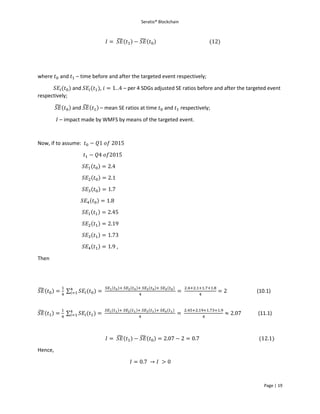Seratio® Blockchain
Page | 19
𝐼 = 𝑆𝐸̃(𝑡1) − 𝑆𝐸̃(𝑡0) (12)
where 𝑡0 and 𝑡1 – time before and after the targeted event respectively;
𝑆𝐸𝑖(𝑡0) and 𝑆𝐸𝑖(𝑡1), 𝑖 = 1. .4 – per 4 SDGs adjusted SE ratios before and after the targeted event
respectively;
𝑆𝐸̃(𝑡0) and 𝑆𝐸̃(𝑡1) – mean SE ratios at time 𝑡0 and 𝑡1 respectively;
𝐼 – impact made by WMFS by means of the targeted event.
Now, if to assume: 𝑡0 − 𝑄1 𝑜𝑓 2015
𝑡1 − 𝑄4 𝑜𝑓2015
𝑆𝐸1(𝑡0) = 2.4
𝑆𝐸2(𝑡0) = 2.1
𝑆𝐸3(𝑡0) = 1.7
𝑆𝐸4(𝑡0) = 1.8
𝑆𝐸1(𝑡1) = 2.45
𝑆𝐸2(𝑡1) = 2.19
𝑆𝐸3(𝑡1) = 1.73
𝑆𝐸4(𝑡1) = 1.9 ,
Then
𝑆𝐸̃(𝑡0) =
1
4
∑ 𝑆𝐸𝑖(𝑡0)4
𝑖=1 =
𝑆𝐸1(𝑡0)+ 𝑆𝐸2(𝑡0)+ 𝑆𝐸3(𝑡0)+ 𝑆𝐸4(𝑡0)
4
=
2.4+2.1+1.7+1.8
4
= 2 (10.1)
𝑆𝐸̃(𝑡1) =
1
4
∑ 𝑆𝐸𝑖(𝑡1)4
𝑖=1 =
𝑆𝐸1(𝑡1)+ 𝑆𝐸2(𝑡1)+ 𝑆𝐸3(𝑡1)+ 𝑆𝐸4(𝑡1)
4
=
2.45+2.19+1.73+1.9
4
≈ 2.07 (11.1)
𝐼 = 𝑆𝐸̃(𝑡1) − 𝑆𝐸̃(𝑡0) = 2.07 − 2 = 0.7 (12.1)
Hence,
𝐼 = 0.7 → 𝐼 > 0
 
