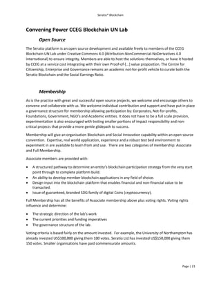 Seratio® Blockchain
Page | 23
Convening Power CCEG Blockchain UN Lab
Open Source
The Seratio platform is an open source development and available freely to members of the CCEG
Blockchain UN Lab under Creative Commons 4.0 (Attribution-NonCommercial-NoDerivatives 4.0
International) to ensure integrity. Members are able to host the solutions themselves, or have it hosted
by CCEG at a service cost integrating with their own Proof-of-[...] value proposition. The Centre for
Citizenship, Enterprise and Governance remains an academic not-for-profit vehicle to curate both the
Seratio Blockchain and the Social Earnings Ratio.
Membership
As is the practice with great and successful open source projects, we welcome and encourage others to
convene and collaborate with us. We welcome individual contribution and support and have put in place
a governance structure for membership allowing participation by: Corporates, Not-for-profits,
Foundations, Government, NGO’s and Academic entities. It does not have to be a full scale provision,
experimentation is also encouraged with testing smaller portions of impact responsibility and non-
critical projects that provide a more gentle glidepath to success.
Membership will give an organisation Blockchain and Social Innovation capability within an open source
convention. Expertise, real world application, experience and a robust test bed environment to
experiment in are available to learn from and use. There are two categories of membership: Associate
and Full Membership.
Associate members are provided with:
 A structured pathway to determine an entity’s blockchain participation strategy from the very start
point through to complete platform build.
 An ability to develop member blockchain applications in any field of choice.
 Design input into the blockchain platform that enables financial and non-financial value to be
transacted.
 Issue of guaranteed, branded SDG family of digital Coins (cryptocurrency).
Full Membership has all the benefits of Associate membership above plus voting rights. Voting rights
influence and determine:
 The strategic direction of the lab’s work
 The current priorities and funding imperatives
 The governance structure of the lab
Voting criteria is based fairly on the amount invested. For example, the University of Northampton has
already invested US$100,000 giving them 100 votes. Seratio Ltd has invested US$150,000 giving them
150 votes. Smaller organisations have paid commensurate amounts.
 