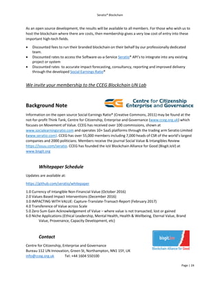 Seratio® Blockchain
Page | 24
As an open source development, the results will be available to all members. For those who wish us to
host the blockchain where there are costs, then membership gives a very low cost of entry into these
important high-tech fields.
 Discounted fees to run their branded blockchain on their behalf by our professionally dedicated
team.
 Discounted rates to access the Software-as-a-Service Seratio® API’s to integrate into any existing
project or system
 Discounted rates to accurate impact forecasting, consultancy, reporting and improved delivery
through the developed Social Earnings Ratio®
We invite your membership to the CCEG Blockchain UN Lab
Background Note
Information on the open source Social Earnings Ratio® (Creative Commons, 2011) may be found at the
not-for-profit Think Tank, Centre for Citizenship, Enterprise and Governance (www.cceg.org.uk) which
focuses on Movement of Value. CCEG has received over 100 commissions, shown at
www.socialearningsratio.com and operates 10+ SaaS platforms through the trading arm Seratio Limited
(www.seratio.com). CCEG has over 55,000 members including 7,000 heads of CSR of the world’s largest
companies and 2000 politicians. Members receive the journal Social Value & Intangibles Review
https://issuu.com/seratio. CCEG has founded the IoV Blockchain Alliance for Good (Bisgit.IoV) at
www.bisgit.org
Whitepaper Schedule
Updates are available at:
https://github.com/seratio/whitepaper
1.0 Currency of Intangible Non-Financial Value (October 2016)
2.0 Values Based Impact Interventions (December 2016)
3.0 IMPACTING WITH VALUE: Capture-Translate-Transact-Report (February 2017)
4.0 Transference of Value across Scale
5.0 Zero Sum Gain Acknowledgement of Value – where value is not transacted, lost or gained
6.0 Niche Applications (Ethical Leadership, Mental Health, Health & Wellbeing, Eternal Value, Brand
Value, Provenance, Capacity Development, etc)
Contact
Centre for Citizenship, Enterprise and Governance
Bureau 112 UN Innovation, Green St, Northampton, NN1 1SY, UK
info@cceg.org.uk Tel: +44 1604 550100
 