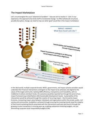 Seratio® Blockchain
Page | 3
The Impact Marketplace
Let’s circumnavigate the usual ‘statement of problem’ – how we aim to resolve it – start. In our
experience, this approach only lends itself to incremental change. To effect wholescale structural,
possibly disruptive, change, we need to map out what ‘good’ would like in the impact marketplace.
In the ideal world, multiple corporate brands, NGO’s, governments, and impact solution providers would
undertake their financial interventions contingent on the impact to be achieved, and aligned to the
values of the target community. Seeking 100% efficiency, transparency and traceability, with no
middlemen to dilute and divert funds, the outcomes would be reported live through the prism of any
impact framework eg United Nations SDG (Sustainable Development Goals). Sustainability of the
intervention would be achieved through the creation of recurring impact – the Circularity Impact
Economy, transacting impact value between individuals and organisations within the private, public, civil
society and communities. Scalability is achieved through ensuring the investing brands keep the integrity
of their brand marketing directly associated with the interventions well past post launch through the
growing circular transactions in ensuing years eg. enabling substantial marketing budgets, not just
diminishing corporate social responsibility budgets (CSR).
 