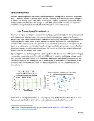 Seratio® Blockchain
Page | 5
The Journey so Far
Impact is the defining term of the decade. The impact of policy, strategy, ideas, individuals, corporates,
NGO’s … the list is endless. To achieve impact requires a thorough multi-disciplinary understanding but
mankind is still learning what it takes. This is a short paper – we have no intention to start with ‘Adam
and Eve’ and explain the science that brought us here. What we do intend, however, is to explain the
role of the building blocks that allowed us to make what others consider a scale leap.
Value Transaction and Impact Metrics
The failure of impact investment in its broadest term, however, is its inability to link financial investment
with the economic, social and values of the communities the interventions are aimed at. There are
already many value transaction instruments in existence, ranging from standard FIAT currencies through
to a range of digital tokens. Latest of these is Blockchain which is reported in the Fintech world as a
revolution in the transmission of value, primarily financial and hard asset classes. In our experience, it is
better to go with existing inventions that have found large-scale backing, than invent our own. To allow
blockchain, however, to fulfil its optimal position in the ‘Internet-of-Value’ chain, it has to address ALL
kinds of value not just the hard asset classes.
Equally important and challenging, there is a plethora of impact metric solutions out there all claiming to
represent the impact value chain.2
In reality all c. 1500 metrics have their part to play, but appropriate
for a particular application. Back in 2011 the ESG data warehousing specialists CSRHub found the ‘best’
correlation they could find between the sets of data was 18%; in December 2016 they reported an 8%
correlation between their 491 data feeds and the recently released and well-funded Just-100 ie. no
correlation at all.3
So any hope of arriving at a concensus is a very long way away. Rather, the focus here should be on a
framework to translate from one metric to another; this paper describes that framework.
2
Social Value in Public Procurement, CCEG (2014) 250 p http://ow.ly/CbFUa or http://ow.ly/CChMi
3
https://blog.csrhub.com/topic/just-100
 