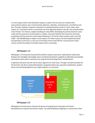 Seratio® Blockchain
Page | 6
To marry impact metrics with blockchain requires a system that not only can translate other
measurement systems, but is mainstreamed, objective, replicable, comprehensive, cost effective and
fast. The latter attribute of speed is important in resolving blockchain proof-of “work, stake, value,
impact, etc” calculations where a transaction has to be approved ideally in seconds, and certainly within
a few minutes. For instance, imagine standing at a shop EPOS, attempting to purchase based on social
credit and the provenance of the product or retailer, only to be told that the transaction cannot be
completed until they know the social impact following a 3-18 month impact analysis report, and US$
3,000 – US$ 200,000 (typical ranges of such reports). For these reasons, we have adopted the Social
Earnings Ratio as the first in a new class of Fast Data metrics that fulfil the <10 second and <US$ 5
criteria, and has the ability to translate impact metrics universally.
Whitepaper 1.0
Whitepaper 1.0 introduced and proved the ability to capture total value. Exploring the relationship
between the intangible and tangible values and demonstrating the capability to effectively and speedily
record both values within transactions by using the Social Earnings Ratio® and blockchain.
A significant discovery was the role of values alignment to Total Value. Through it we demonstrated, for
the first time, the direct relationship between recognized indices (eg. corporate capitalization, product
brand, etc) and being aligned to your target audience or community.
Tangible
Asset
Value
$
Intangible
Value
$+
Total
Potential
Market
nodes
M
Active nodes A
TOTAL VALUE £
New Active Aligned Users
Whitepaper 2.0
Whitepaper 2.0 continued to illustrate the power of merging Social innovation and Fintech
developments to improve intervention impact. By understanding and aligning to a community’s value
 