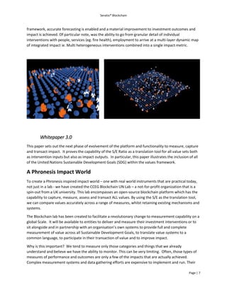 Seratio® Blockchain
Page | 7
framework, accurate forecasting is enabled and a material improvement to investment outcomes and
impact is achieved. Of particular note, was the ability to go from granular detail of individual
interventions with people, services (eg. fire health), employment to arrive at a multi-layer dynamic map
of integrated impact ie. Multi heterogeneous interventions combined into a single impact metric.
Whitepaper 3.0
This paper sets out the next phase of evolvement of the platform and functionality to measure, capture
and transact impact. It proves the capability of the S/E Ratio as a translation tool for all value sets both
as intervention inputs but also as impact outputs. In particular, this paper illustrates the inclusion of all
of the United Nations Sustainable Development Goals (SDG) within the values framework.
A Phronesis Impact World
To create a Phronesis inspired impact world – one with real world instruments that are practical today,
not just in a lab - we have created the CCEG Blockchain UN Lab – a not-for-profit organization that is a
spin-out from a UK university. This lab encompasses an open-source blockchain platform which has the
capability to capture, measure, assess and transact ALL values. By using the S/E as the translation tool,
we can compare values accurately across a range of measures, whilst retaining existing mechanisms and
systems.
The Blockchain lab has been created to facilitate a revolutionary change to measurement capability on a
global Scale. It will be available to entities to deliver and measure their investment interventions or to
sit alongside and in partnership with an organisation’s own systems to provide full and complete
measurement of value across all Sustainable Development Goals, to translate value systems to a
common language, to participate in their transaction of value and to improve impact.
Why is this important? We tend to measure only those categories and things that we already
understand and believe we have the ability to monitor. This can be very limiting. Often, those types of
measures of performance and outcomes are only a few of the impacts that are actually achieved.
Complex measurement systems and data gathering efforts are expensive to implement and run. Their
 