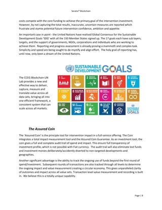 Seratio® Blockchain
Page | 8
costs compete with the core funding to achieve the primary goal of the intervention investment.
However, by not capturing the total results, inaccurate, uncertain measures are reported which
frustrate and stymie potential future intervention confidence, ambition and appetite.
An important case in point - the United Nations have realised Global Consensus for the Sustainable
Development Goals ‘SDG’ with all the 193 Member States signed up. The 17 goals each have sub layers,
targets, and the support of governments, NGOs, corporations and individuals who are working to
achieve them. Reporting and progress assessment is already proving a mammoth and complex task.
Simplicity and speed are being sought to de-mystify and align effort. The holy grail of reporting has,
until now, only been a dream of the United Nations.
The CCEG Blockchain UN
Lab provides a new and
effective way to deliver,
capture, measure and
translate value across all
data sets, bringing all into
one efficient framework, a
consistent system that can
scale across all markets.
The Assured Coin
The ‘Assured Coin’ is the principle tool for intervention impact in a full-service offering. The Coin
integrates a total impact measurement tool and the Assured Coin Guarantee. As an investment tool, the
coin gives a full and complete audit trail of spend and impact. This ensure full transparency of
investment profile, which is not possible with Fiat currency. The audit trail will also eliminate lost funds
and investment monies deliberately/accidently diverted to non-targeted developments and
geographies.
Another significant advantage is the ability to track the ongoing use of funds beyond the first round of
spend/investment. Subsequent rounds of transactions are also tracked through all levels to determine
the ongoing impact and value measurement creating a circular economy. This gives unparalleled clarity
of outcomes and impact across all value sets. Transaction level value measurement and recording is built
in. We believe this is a totally unique capability.
 