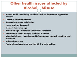 Other health issues affected by
Alcohol Misuse
 Mental health / wellbeing problems, such as depression, aggression,
anxiety.
 Cancer of throat and mouth.
 Reduced resistance to infection.
 Nerve endings damaged.
 Memory loss / damage.
 Brain Damage – Wernicke-Korsakoff’s syndrome.
 Heart failure, weakening of the heart. Anaemia.
 Vitamin deficiency, bleeding and inflamation of stomach, vomiting and
diarrhoea.
 Inflamed pancreas.
 Foetal alcohol syndrome and low birth weight babies .
 