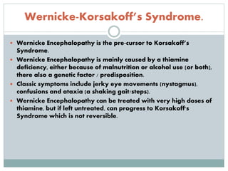 Wernicke-Korsakoff’s Syndrome.
 Wernicke Encephalopathy is the pre-cursor to Korsakoff’s
Syndrome.
 Wernicke Encephalopathy is mainly caused by a thiamine
deficiency, either because of malnutrition or alcohol use (or both),
there also a genetic factor / predisposition.
 Classic symptoms include jerky eye movements (nystagmus),
confusions and ataxia (a shaking gait/steps).
 Wernicke Encephalopathy can be treated with very high doses of
thiamine, but if left untreated, can progress to Korsakoff's
Syndrome which is not reversible.
 