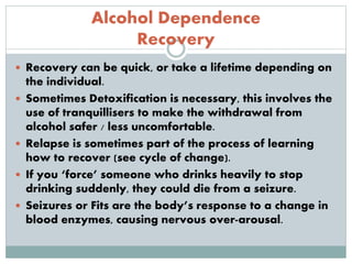 Alcohol Dependence
Recovery
 Recovery can be quick, or take a lifetime depending on
the individual.
 Sometimes Detoxification is necessary, this involves the
use of tranquillisers to make the withdrawal from
alcohol safer / less uncomfortable.
 Relapse is sometimes part of the process of learning
how to recover (see cycle of change).
 If you ‘force’ someone who drinks heavily to stop
drinking suddenly, they could die from a seizure.
 Seizures or Fits are the body’s response to a change in
blood enzymes, causing nervous over-arousal.
 