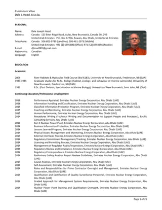Curriculum Vitae
Dale J. Hood, B.Sc.Sp.
Page 1 of 21
PERSONAL
Name: Dale Joseph Hood
Address: Canada: 123 Etter Ridge Road, Aulac, New Brunswick, Canada E4L 2V3
United Arab Emirates: P.O. Box 12736, Ruwais, Abu Dhabi, United Arab Emirates
Telephone: Canada: 506-803-9789 (Landline); 506-461-2973 (Mobile)
United Arab Emirates: 971 (2) 6595600 (Office); 971 (52) 8793656 (Mobile)
E-mail: djhood001@gmail.com
Nationality: Canadian
Language: English
EDUCATION
Academic
2006 River Habitats & Hydraulics Field Course (Biol 6183), University of New Brunswick, Fredericton, NB (CAN)
1983-1985 Graduate studies for M.Sc. Biology (habitat, ecology, and behaviour of riverine salmonids), University of
New Brunswick, Fredericton, NB (CAN)
1981 B.Sc. (First Division; Specialization in Marine Biology), University of New Brunswick, Saint John, NB (CAN)
Continuing Education/Professional Development
2016 Performance Appraisal, Emirates Nuclear Energy Corporation, Abu Dhabi (UAE)
2016 Information Handling and Classification, Emirates Nuclear Energy Corporation, Abu Dhabi (UAE)
2015 Classified Information Protection Program, Emirates Nuclear Energy Corporation, Abu Dhabi (UAE)
2015 Coaching and Mentoring, Emirates Nuclear Energy Corporation, Abu Dhabi (UAE)
2015 Human Performance, Emirates Nuclear Energy Corporation, Abu Dhabi (UAE)
2014 Procedures Writing (Technical Writing and Documentation to Support People and Processes), Pacific
Consulting Services, Abu Dhabi (UAE)
2014 Kori 1 Nuclear Power Plant, Emirates Nuclear Energy Corporation, Abu Dhabi (UAE)
2014 Business Information Protection, Emirates Nuclear Energy Corporation, Abu Dhabi (UAE)
2014 Lessons Learned Program, Emirates Nuclear Energy Corporation, Abu Dhabi (UAE)
2014 Physical Access Management and Monitoring, Emirates Nuclear Energy Corporation, Abu Dhabi (UAE)
2014 External Interfaces Process, Emirates Nuclear Energy Corporation, Abu Dhabi (UAE)
2014 Regulatory Commitment Management/Tracking, Emirates Nuclear Energy Corporation, Abu Dhabi (UAE)
2014 Licensing and Permitting Process, Emirates Nuclear Energy Corporation, Abu Dhabi (UAE)
2014 Management of Regulator Audits/Inspections, Emirates Nuclear Energy Corporation, Abu Dhabi (UAE)
2014 Regulatory Review and Compliance, Emirates Nuclear Energy Corporation, Abu Dhabi (UAE)
2014 Regulatory Correspondence, Emirates Nuclear Energy Corporation, Abu Dhabi (UAE)
2014 Preliminary Safety Analysis Report Review Guidelines, Emirates Nuclear Energy Corporation, Abu Dhabi
(UAE)
2014 Causal Analysis, Emirates Nuclear Energy Corporation, Abu Dhabi (UAE)
2014 Self-Assessment, Emirates Nuclear Energy Corporation, Abu Dhabi (UAE)
2014 Roles and Responsibilities for Prime Contractor Oversight and Management, Emirates Nuclear Energy
Corporation, Abu Dhabi (UAE)
2014 Qualification and Certification of Quality Surveillance Personnel, Emirates Nuclear Energy Corporation,
Abu Dhabi (UAE)
2014 Graded Approach for Management System Requirements, Emirates Nuclear Energy Corporation, Abu
Dhabi (UAE)
2014 Nuclear Power Plant Training and Qualification Oversight, Emirates Nuclear Energy Corporation, Abu
Dhabi (UAE)
 