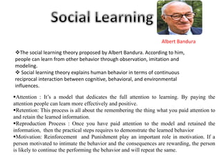 Albert Bandura
The social learning theory proposed by Albert Bandura. According to him,
people can learn from other behavior through observation, imitation and
modeling.
 Social learning theory explains human behavior in terms of continuous
reciprocal interaction between cognitive, behavioral, and environmental
influences.
Attention : It’s a model that dedicates the full attention to learning. By paying the
attention people can learn more effectively and positive.
Retention: This process is all about the remembering the thing what you paid attention to
and retain the learned information.
Reproduction Process : Once you have paid attention to the model and retained the
information, then the practical steps requires to demonstrate the learned behavior
Motivation: Reinforcement and Punishment play an important role in motivation. If a
person motivated to intimate the behavior and the consequences are rewarding, the person
is likely to continue the performing the behavior and will repeat the same.
 