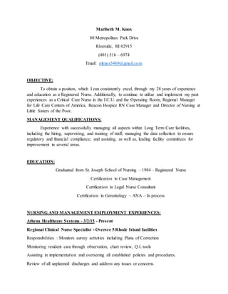 Maribeth M. Knox
80 Metropolitan Park Drive
Riverside, RI 02915
(401) 516 – 6974
Email: mknox5469@gmail.com
OBJECTIVE:
To obtain a position, which I can consistently excel, through my 28 years of experience
and education as a Registered Nurse. Additionally, to continue to utilize and implement my past
experiences as a Critical Care Nurse in the I.C.U. and the Operating Room, Regional Manager
for Life Care Centers of America, Beacon Hospice RN Case Manager and Director of Nursing at
Little Sisters of the Poor.
MANAGEMENT QUALIFICATIONS:
Experience with successfully managing all aspects within Long Term Care facilities,
including the hiring, supervising, and training of staff; managing the data collection to ensure
regulatory and financial compliance; and assisting, as well as, leading facility committees for
improvement in several areas.
EDUCATION:
Graduated from St. Joseph School of Nursing – 1984 – Registered Nurse
Certification in Case Management
Certification in Legal Nurse Consultant
Certification in Gerontology – ANA – In process
NURSING AND MANAGEMENT EMPLOYMENT EXPERIENCES:
Athena Healthcare Systems - 3/2/15 - Present
Regional Clinical Nurse Specialist - Oversee 5 Rhode Island facilities
Responsibilities : Monitors survey activities including Plans of Correction
Monitoring resident care through observation, chart review, Q.I. tools
Assisting in implementation and overseeing all established policies and procedures.
Review of all unplanned discharges and address any issues or concerns.
 