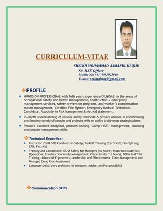 CURRICULUM-VITAE
SHEIKH MOHAMMAD ASMANUL HAQUE
Sr. HSE Officer
Mobile No: +91- 9932925040
E-mail: seikhabwn@gmail.com
PROFILE
 HANDS ON PROFESSIONAL with 16th years experience(OIL&GAS) in the areas of
occupational safety and health management, construction / emergency
management services, safety prevention programs, and worker’s compensation
claims management. Certified Fire fighter, Emergency Medical Technician.
Candidate, Associate in Risk Management& Method statement.
 In-depth understanding of various safety methods & proven abilities in coordinating
and leading variety of people and projects with an ability to develop strategic plans
 Posse’s excellent analytical, problem solving, Camp HSE- management, planning
and people management skills.
Technical Expertise:-
 Instructor: OSHA 500 Construction Safety; Forklift Training (Certified); Firefighting;
CPR, First-Aid
 Training and Coursework: OSHA Safety for Managers (40 hours); Hazardous Materials
Operations; Construction Safety Management; Crane Safety (16 hours); OSHA Scaffold
Training; Advanced Ergonomics; Leadership and Effectiveness; Claim Management and
Managed Care; Risk Assessment
 Computer skills: Very proficient in Windows, Adobe, AmiPro and dBASE
Communication Skills
 