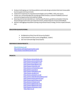  Analyze challenginguserinterfaceproblemsandcreate designsolutionsthatmeetmeasurable
businessgoalsandrequirements
 ImplementresponsiveUIusinglatesttechnologiessuchasHTML5, CSS3,and Jquery.
 Create user-centereddesignsbyconsideringmarketanalysis,customerfeedback,technical
constraints/opportunitiesandusabilityfindings
 Developandmaintaindetaileduser-interfacespecifications,guidelinesandpatternlibraries
Presentdesignworktothe userexperience team, productteamforreview andfeedback.
 Skilledindebuggingandproblemsolvingusingrelevanttools(Firebug,Chrome Inspectelement,
etc).
EDUCATION QUALIFICATIONS:
 B.A(Bachelorof Arts) fromSK University (Kadiri)
 IntermediatefromGovt.juniorcollege(Boys), (kadiri)
 SSC fromValmeekiHighschool (kadiri)
RESPONSIVE DESIGNPROJECTS :
http://njliving.co.uk/
http://www.onlinejoshsupermarket.com/
http://www.riverandmercantile.com/
PROJECTS
http://www.manaonlinetv.com
http://www.avrconsultants.org
http://www.storewalkers.com
http://www.beyondlease.com
http://www.chumslink.com
http://www.vertissolutions.com
http://www.successit.in
http://www.indianplans.com
http://www.ustudent.in/
http://www.sampearls.co.uk/
http://www.indiandentalacademy.com/
http://www.jointernational.com/
http://www.sparkinfosys.com/
http://www.trinitysol.com/
http://www.logitechinfo.com/
http://www.logitechinfo.com/
http://www.envisionecc.com/
http://lgcsl.co.uk
 