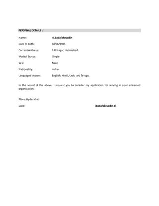 PERSPNAL DETAILS :
Name: K.Babafakruddin
Date of Birth: 10/06/1985
CurrentAddress: S.R.Nagar,Hyderabad.
Marital Status: Single
Sex: Male
Nationality: Indian
Languagesknown: English, Hindi,Urdu andTelugu.
In the sound of the above, I request you to consider my application for serving in your esteemed
organization.
Place:Hyderabad
Date: (Babafakruddink)
 