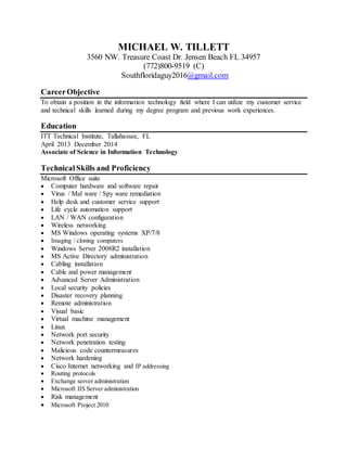 MICHAEL W. TILLETT
3560 NW. Treasure Coast Dr. Jensen Beach FL 34957
(772)800-9519 (C)
Southfloridaguy2016@gmail.com
CareerObjective
To obtain a position in the information technology field where I can utilize my customer service
and technical skills learned during my degree program and previous work experiences.
Education
ITT Technical Institute, Tallahassee, FL
April 2013 December 2014
Associate of Science in Information Technology
TechnicalSkills and Proficiency
Microsoft Office suite
 Computer hardware and software repair
 Virus / Mal ware / Spy ware remediation
 Help desk and customer service support
 Life cycle automation support
 LAN / WAN configuration
 Wireless networking
 MS Windows operating systems XP/7/8
 Imaging / cloning computers
 Windows Server 2008R2 installation
 MS Active Directory administration
 Cabling installation
 Cable and power management
 Advanced Server Administration
 Local security policies
 Disaster recovery planning
 Remote administration
 Visual basic
 Virtual machine management
 Linux
 Network port security
 Network penetration testing
 Malicious code countermeasures
 Network hardening
 Cisco Internet networking and IP addressing
 Routing protocols
 Exchange server administration
 Microsoft IIS Server administration
 Risk management
 Microsoft Project 2010
 