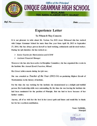 Experience Letter
To Whom It May Concern
It is our pleasure to write about Ms. Neelam Naz D/O Ansar Mehmood who has worked
with Unique Grammar School for more than One year from April 18, 2013 to September
27, 2014. She has always proven herself as hard working, enthusiastic and devoted worker.
During her job duration she has worked as:
 Senior Teacher for Matriculation and I.COM
 Assistant Financial Manager
Moreover she has also been active in Discipline Committee; she has organized the events in
the Institute like Annual Result Function, Milaad.
Her Great Achievements during her job was:
She was awarded as Teacher of the Year (2013-14) on producing Highest Result of
Matriculation in the history of institute.
For the time she was working for the institute she demonstrated as a delight and truthful
person. Her leadership skills were outstanding. By the time she was leaving the institute she
had been nominated for the position of Principle. But she had to leave because of her
further studies.
Anyway, all of us wish her the best in her career path and future and would like to thank
her for her excellent contribution.
Yours Faithfully,
Principal
 