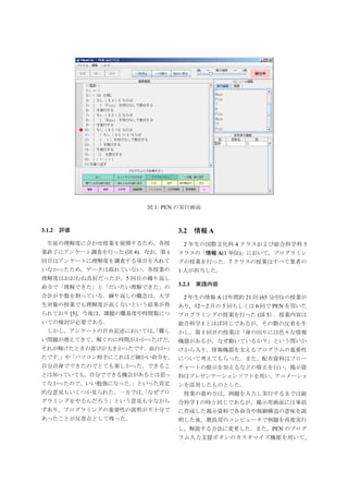 図 1: PEN の実行画面



3.1.2 評価                       3.2     情報 A
 生徒の理解度に合わせ授業を展開するため，各授         2 年生の国際文化科 4 クラスおよび総合科学科 3
業終了にアンケート調査を行った (図 4)．なお，第 1   クラスの「情報 A(1 単位)」において，プログラミン
回目はアンケートに理解度を調査する項目を入れて        グの授業を行った．7 クラスの授業はすべて筆者の
いなかったため，データは取れていない．各授業の        1 人が担当した．
理解度はおおむね良好だったが，5 回目の繰り返し
                               3.2.1   実践内容
命令で「理解できた」と「だいたい理解できた」の
合計が半数を割っている．繰り返しの概念は，大学          2 年生の情報 A は年間約 21 回 (65 分/回) の授業が
生対象の授業でも理解度が高くないという結果が得        あり，12∼2 月の 5 回もしくは 6 回で PEN を用いた
られており [5]，今後は，課題の難易度や時間数につ     プログラミングの授業を行った (図 5）．授業内容は
いての検討が必要である．                   総合科学 I とほぼ同じであるが，その際の反省を生
 しかし，アンケートの自由記述においては， 難し
                    「    かし，第 1 回目の授業は「身の回りには色々な情報
い問題が増えてきて，解くのに時間がかかったけど， 機器があるが，なぜ動いているか？」という問いか
それが解けたときの喜びが大きかったです．面白かっ けから入り，情報機器を支えるプログラムの重要性
たです．
   」や「パソコン相手にこれほど細かい命令を， について考えてもらった．また，配布資料はフロー
自分自身でできたのでとても楽しかった．できるこ チャートの提示を加えるなどの修正を行い，掲示資
とは知っていても，自分でできる機会があるとは思っ       料はプレゼンテーションソフトを用い，アニメーショ
てなかったので，いい勉強になった．
                」といった肯定        ンを活用したものとした．
的な意見もいくつか見られた．一方では， なぜプロ
                  「              授業の進め方は，例題を入力し実行するまでは総
グラミングをやるんだろう」という意見も少なから        合科学 I の時と同じであるが，掲示用画面には事前
ずあり，プログラミングの重要性の説明が不十分で        に作成した掲示資料で各命令や制御構造の意味を説
あったことが反省点として残った．               明した後，教員用のコンピュータで例題を再度実行
                               し，解説する方法に変更した．また，PEN のプログ
                               ラム入力支援ボタンのカスタマイズ機能を用いて，
 