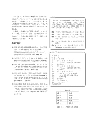 ことができた．考査からは 6 時間程度の学習でも，                                                                 
                           問題
生徒はプログラムをトレースして読み解く力をある
                                                       次のプログラムは 1∼100 までの数を表示するもの
程度得ているが確認できた．しかし一方で，繰り返                               である．しかし，3 の倍数の時に「Fizz」 5 の倍数
                                                                                ，
し処理に関する問題の正答率は高くなく，今後，内                               の時に「Buzz」 3 かつ 5 の倍数の時に「FizzBuzz」
                                                               ，                       ，
容の改善や教える時間数を増やすなどの対策が必要                               それ以外の時に数を表示する．[問 1]∼[問 5] に当て
                                                      はまるものを解答群 (1)∼(10) から 1 つ選べ．
である．
 今後は，より身近にある問題を題材としたプログ                               問 1 5 行目が 5 回実行されたときの i の値を答えよ
ラミングや，プログラムを用いると便利な場面を見                               問 2 8 行目が 2 回実行されたときの i の値を答えよ
せるなどし，生徒が興味を持ちやすく，理解しやす                               問 3 プログラムを実行すると「FizzBuzz」は何回表
い授業にしていきたいと考える．                                            示されるか
                                                      問 4 プログラムを実行すると 12 行目は何回実行さ
参考文献                                                       れるか
                                                      問 5 16 行目を「 i ← i + 2 」に変更し実行すると，
[1] 情報処理学会情報処理教育委員会: “日本の情報                               「FizzBuzz」は何回表示されるか
    教育・情報処理教育に関する提言 2005”,                                                                
   http://www.ipsj.or.jp/12kyoiku/                   プログラム                                
   proposal-20051029.pdf (2005-10).                   1: 整数 i
                                                      2: i ← 1
[2] 初 学 者 向 け プ ロ グ ラ ミ ン グ 学 習 環 境 PEN:              3: i  101 の間，
   http://www.media.osaka-cu.ac.jp/PEN/ (2008-04).    4: | もし i % 3 = 0 ならば
                                                      5: | | 「Fizz」 を改行なしで表示する
[3] 中村亮太, 西田知博, 西田知博: “プログラミング                        6: | を実行する
                                                      7: | もし i % 5 = 0 ならば
   入門教育用学習環境 PEN”, 情報処理学会研究報
                                                      8: | | 「Buzz」 を改行なしで表示する
   告 2005-CE-81,pp. 65–71(2005-10).                   9: | を実行する
                                                      10: | もし i % 3 !=0 ならば
[4] 西田知博, 原田章, 中村亮太, 宮本友介, 松浦敏                        11: | | もし i % 5 != 0 ならば
   雄: “初学者用プログラミング学習環境 PEN の                          12: | | | i を改行なしで表示する
                                                      13: | | を実行する
   実装と評価”, 情報処理学会論文誌, Vol.48,No.8,                    14: | を実行する
   pp.2736-2747 (2007-08).                            15: | 「」 を表示する
                                                      16: | i ← i + 1
[5] 松浦, 豊田, 菅澤, 原田, 西田, 外川, 清川, 宮本,                   17:を繰り返す
    安留, 中西: “リテラシーとしてのプログラミン                                                              
   グ入門 – 大阪大学文学部・人間科学部での PEN                                           
                                                                     解答群
   を用いた実践 –”, 平成 19 年度情報教育研究集会
                                                            (1) 3      (6) 15
   (2007-11).
                                                            (2) 6      (7) 50
                                                            (3) 9      (8) 51
                                                            (4) 10     (9) 52
                                                            (5) 12     (10) 53

                                                           図 6: トレース能力を測る問題
 