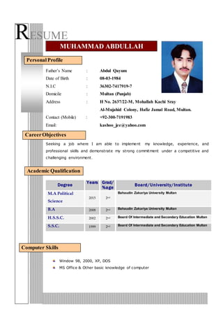 RESUME
Father’s Name : Abdul Qayum
Date of Birth : 08-03-1984
N.I.C : 36302-7417919-7
Domicile : Multan (Punjab)
Address : H No. 2637/22-M, Mohallah Kachi Sray
Al-Mujahid Colony, Hafiz Jamal Road, Multan.
Contact (Mobile) : +92-300-7191983
Email: kashoo_jee@yahoo.com
Seeking a job where I am able to implement my knowledge, experience, and
professional skills and demonstrate my strong commitment under a competitive and
challenging environment.
Academic Qualification
Degree
Years Grad/
%age
Board/University/Institute
M.A Political
Science
2015 2nd
Bahaudin Zakariya University Multan
B.A 2008 2nd Bahaudin Zakariya University Multan
H.S.S.C. 2002 2nd Board Of Intermediate and Secondary Education Multan
S.S.C. 1999 2nd Board Of Intermediate and Secondary Education Multan
Window 98, 2000, XP, DOS
MS Office & Other basic knowledge of computer
MUHAMMAD ABDULLAH
PersonalProfile
CareerObjectives
Computer Skills
 
