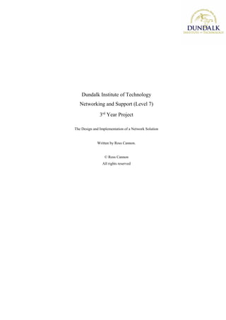 Dundalk Institute of Technology
Networking and Support (Level 7)
3rd
Year Project
The Design and Implementation of a Network Solution
Written by Ross Cannon.
© Ross Cannon
All rights reserved
 