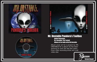 Richard Dowell
Mr. Unstable Pandora’s Toolbox
Adobe Photoshop
Mr. Unstable/ Tim Tackett
Album art for indie artist Mr.Unstable
Album cover art for a project by MR.
UNSTABLE for a album he has been
working on over the last few years.
From indie recording artist and viral
video star.
 