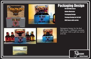 Richard Dowell
Packaging Design
No Bull BBQ Sauce
Adobe Illustrator
Packaging Design
Package Design for No Bull
BBQ Sauce with carrier.
Packaging Design for No Bull
BBQ Sauce. 4 different varieties
of sauces. With a gift box carrier
and set.
 