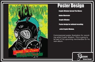 Richard Dowell
Poster Design
Cryptic Wisdom Spread The Illness
Adobe Illustrator
Cryptic Wisdom
Poster design for national recording
artist Cryptic WIsdom.
Commissioned poster illustration for record-
ing artist Cryptic Wisdom. This is going to
be part of his upcoming merchandise for his
new album.
Spread The Illness
2015 US TOUR
 