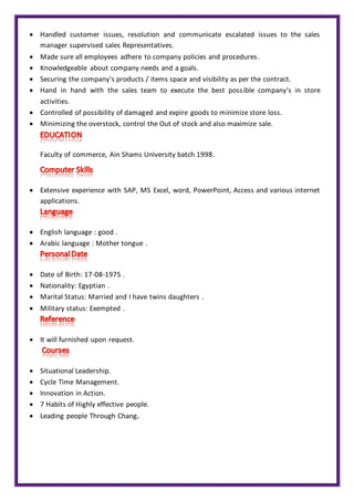  Handled customer issues, resolution and communicate escalated issues to the sales
manager supervised sales Representatives.
 Made sure all employees adhere to company policies and procedures.
 Knowledgeable about company needs and a goals.
 Securing the company's products / items space and visibility as per the contract.
 Hand in hand with the sales team to execute the best possible company's in store
activities.
 Controlled of possibility of damaged and expire goods to minimize store loss.
 Minimizing the overstock, control the Out of stock and also maximize sale.
Faculty of commerce, Ain Shams University batch 1998.
 Extensive experience with SAP, MS Excel, word, PowerPoint, Access and various internet
applications.
 English language : good .
 Arabic language : Mother tongue .
 Date of Birth: 17-08-1975 .
 Nationality: Egyptian .
 Marital Status: Married and I have twins daughters .
 Military status: Exempted .
 It will furnished upon request.
 Situational Leadership.
 Cycle Time Management.
 Innovation in Action.
 7 Habits of Highly effective people.
 Leading people Through Chang.
 