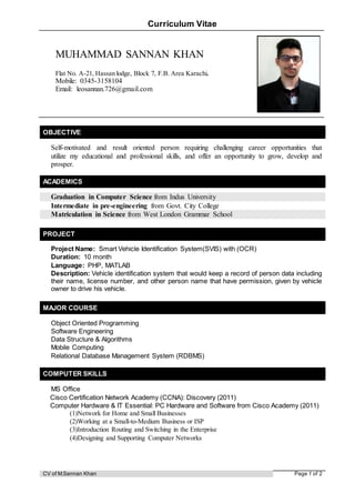 CV of M.Sannan Khan Page 1 of 2
Curriculum Vitae
OBJECTIVE
Self-motivated and result oriented person requiring challenging career opportunities that
utilize my educational and professional skills, and offer an opportunity to grow, develop and
prosper.
ACADEMICS
Graduation in Computer Science from Indus University
Intermediate in pre-engineering from Govt. City College
Matriculation in Science from West London Grammar School
PROJECT
Project Name: Smart Vehicle Identification System(SVIS) with (OCR)
Duration: 10 month
Language: PHP, MATLAB
Description: Vehicle identification system that would keep a record of person data including
their name, license number, and other person name that have permission, given by vehicle
owner to drive his vehicle.
MAJOR COURSE
Object Oriented Programming
Software Engineering
Data Structure & Algorithms
Mobile Computing
Relational Database Management System (RDBMS)
COMPUTER SKILLS
MS Office
Cisco Certification Network Academy (CCNA): Discovery (2011)
Computer Hardware & IT Essential: PC Hardware and Software from Cisco Academy (2011)
(1)Network for Home and Small Businesses
(2)Working at a Small-to-Medium Business or ISP
(3)Introduction Routing and Switching in the Enterprise
(4)Designing and Supporting Computer Networks
MUHAMMAD SANNAN KHAN
Flat No. A-21, Hassan lodge, Block 7, F.B. Area Karachi.
Mobile: 0345-3158104
Email: leosannan.726@gmail.com
 