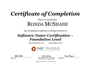 Certificate of Completion
This is to certify that
RONDA MCSHANE
has completed a software training seminar on
Software Tester Certification –
Foundation Level
San Francisco, CA November, 2012
____________________________ ____________________________
Registrar Instructor
SQE Training
340 Corporate Way, Suite 300
Orange Park, FL 32073 USA
Dawn HaynesAllie Webb
Provider ID: 2466- STF007 PDU’S earned: 22.5
 