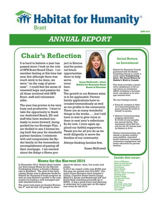 ANNUAL REPORT
JUNE 2015
Inside this issue:
Chair’s Reflection Social Return
on Investment
Habitat for Humanity Canada
partnered with the Boston
Consulting Group to create a
study called Transforming
Lives: The Social Return on
Habitat’s Work in Canada.
This study provides a quanti-
tative assessment of the so-
cial return on investment
(SROI) of Habitat’s domestic
work, calculated at an aver-
age national level.
The key findings include:
 Every $1 invested in Habi-
tat’s homeownership pro-
gram initiates $4 worth of
benefit to society.
 Habitat’s homeownership
program generates
$175,000 of total benefits
per partner family. This
represents about $39 mil-
lion for the 221 homes built
by Habitat in 2014.
Habitat homeownership also
results in greater employ-
ment stability, improved
health behaviors, increased
community engagement and
better education for partner
families.
It is hard to believe a year has
passed since I took on the role
of HFH Brant Board Chair. I re-
member feeling at this time last
year that although there was
much work to be done, we
were “on the cusp of great-
ness”. I could feel the sense of
renewed hope and passion for
all those involved with HFH
Brant, staff and volunteers
alike.
The year has proven to be very
busy and productive. I want to
take the opportunity to thank
our dedicated Board, ED and
staff who have worked tire-
lessly to move forward, being
guided by our Strategic Plan. I
am thrilled to see 2 homes be-
ing built this year for wonderful
partner families; I celebrate
with and congratulate the Ry-
der family on the tremendous
accomplishment of paying off
their mortgage. I am excited
about the Adopt a Home pro-
ject in Simcoe
and the poten-
tial future
opportunities
there to help
serve
more
fami-
lies.
The growth in our Restore sales
is to be applauded. Partner
family applications have in-
creased tremendously as well
as our profile in the community.
There are so many wonderful
things in the works……but I will
have to wait to give voice to
them in next year’s reflections.
So for now, I once again ap-
plaud our faithful supporters.
Thank you for all you do as we
work diligently to serve the
families of our community.
Always thinking families first,
Susan McDowall
Susan McDowall—Chair
Habitat for Humanity Brant
Board of Directors
Home for the Harvest 2014
In November 2014, Habitat Brant hosted
our third annual Home for the Harvest
Fundraising Dinner at Zander’s Restau-
rant in Brantford. The goal of the fund-
raising dinner was to generate funds for
Habitat for Humanity’s build program as
well as raise Habitat’s profile in the com-
munity by hosting a well managed and
well attended function.
The event took place on Sunday Novem-
ber 9th
and we had 100 people in atten-
dance for dinner, wine, live music and
prizes.
In 2013 we raised a little over $7500 and
this year we earned over $10,000!! Our
major Event Sponsors were Investor’s
Group, Clarence Street Dental Group,
Millard’s, Rouse and Rosebrugh LLP and
Scotia Bank matching proceeds up to
$5000. It was a great event and planning
is underway for a new spin on the signa-
ture event for fall 2015.
Chair’s Reflection 1
Home for the Harvest 1
Financial Freedom 2
Introducing 2
Every Season 2
What a Year 3
Partner Family Outreach 3
Winning Year 4
Global Village 5
First Annual Picnic 5
100 Women 6
360 Grant 6
Volunteer of the Year 6
Photos of 2014-2015 7
Core Values 8
Our Team 8
 