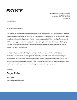 Sony Electronics Inc. – Document Number: SX‐1000916006 
 
 
 
 
 
April 28th
, 2016 
 
 
 
To Whom It May Concern, 
 
 
I am pleased to write a letter of recommendation for Ms. Sara Simons.  Sara was chosen out of a total 
of 27 schools and multiple programs from across the country and Canada to be part of the 2016 NAB 
Sony Student Internship Experience.  We were extremely pleased with her overall performance and 
ability to quickly grasp technical and solution based concepts that were both new and challenging.  
Sara was a consummate professional both in her interaction with the booth attendees as well as 
among Sony booth management.   
 
As the overall program coordinator, I had an opportunity to observe Sara’s participation and 
interaction and to evaluate her engagement, knowledge and enthusiasm in learning her assigned 
product area. Sara embraced Digital Imaging and was quickly able to identify with the solution and 
provide relational feedback and insight to those she spoke with. Ms. Simons is an outstanding student 
in all respects and I know that she will make a great addition to any organization.  
 
Sincerely, 
Kayce Baker
201.476.8233 
Kayce.Baker@am.sony.com 
 
 
Sony Professional Solutions Americas 
Sony Electronics Inc. 
1 Sony Drive, Park Ridge, NJ 07656 
201.476.8233 
 