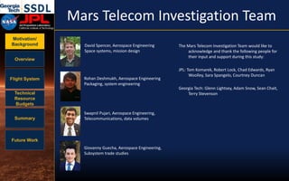 Motivation/
Background
Overview
Flight System
Technical
Resource
Budgets
Summary
Future Work
Mars Telecom Investigation Team
David Spencer, Aerospace Engineering
Space systems, mission design
Rohan Deshmukh, Aerospace Engineering
Packaging, system engineering
The Mars Telecom Investigation Team would like to
acknowledge and thank the following people for
their input and support during this study:
JPL: Tom Komarek, Robert Lock, Chad Edwards, Ryan
Woolley, Sara Spangelo, Courtney Duncan
Georgia Tech: Glenn Lightsey, Adam Snow, Sean Chait,
Terry Stevenson
Swapnil Pujari, Aerospace Engineering,
Telecommunications, data volumes
Giovanny Guecha, Aerospace Engineering,
Subsystem trade studies
 