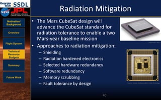 Motivation/
Background
Overview
Flight System
Technical
Resource
Budgets
Summary
Future Work
Radiation Mitigation
• The Mars CubeSat design will
advance the CubeSat standard for
radiation tolerance to enable a two
Mars-year baseline mission
• Approaches to radiation mitigation:
– Shielding
– Radiation hardened electronics
– Selected hardware redundancy
– Software redundancy
– Memory scrubbing
– Fault tolerance by design
40
Source: Cressler, Radiation effects in SiGe Technology
Image Credit: Xilinx
 