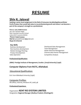 RESUME
Shiv K. Jaiswal
Seeking a senior level assignment in the field of Consumer durable/Appliances/Water
Purify Product that would add value to my professional growth and where I can become a
part of the company’s strength as a professional.
Flat no. 102A, Siddhi Enclave
397, Sarv Sampan Nagar
Near Colombia Convent School
Indore (M.P.) 452016 (INDIA)
Phone # 09977245454
Mail Id: jaiswalshiv2001@gmail.com
Skype Id: shivj.ind
Key Skills
Business development
New business development
Market Strategy Planning
Product Development
Distributed Sales Management
Team Management
Dealer Network Management
Channel sales Partner Management
Sales Operation Competitive Analysis
Professional Qualification:
(MBA) Prestige Institute of Management, Gwalior. (Jiwaji University) (1998)
Computer Diploma from RICTC, Allahabad.
Educational Qualification:
B.A. from Allahabad University (1996)
Computer Profiles:
MS Office, Internet, Windows XP, 2008, 98
Professional Experience
Organization: KENT RO SYSTEM LIMITED.
Designation: Regional Manager (Madhya Pradesh, Chhattisgarh)
 